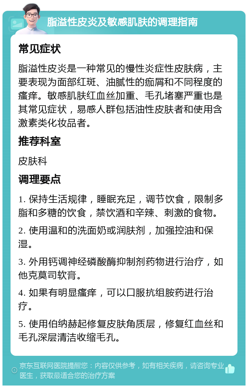 脂溢性皮炎及敏感肌肤的调理指南 常见症状 脂溢性皮炎是一种常见的慢性炎症性皮肤病，主要表现为面部红斑、油腻性的痂屑和不同程度的瘙痒。敏感肌肤红血丝加重、毛孔堵塞严重也是其常见症状，易感人群包括油性皮肤者和使用含激素类化妆品者。 推荐科室 皮肤科 调理要点 1. 保持生活规律，睡眠充足，调节饮食，限制多脂和多糖的饮食，禁饮酒和辛辣、刺激的食物。 2. 使用温和的洗面奶或润肤剂，加强控油和保湿。 3. 外用钙调神经磷酸酶抑制剂药物进行治疗，如他克莫司软膏。 4. 如果有明显瘙痒，可以口服抗组胺药进行治疗。 5. 使用伯纳赫起修复皮肤角质层，修复红血丝和毛孔深层清洁收缩毛孔。