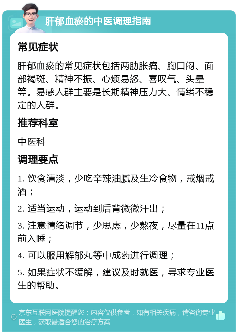 肝郁血瘀的中医调理指南 常见症状 肝郁血瘀的常见症状包括两肋胀痛、胸口闷、面部褐斑、精神不振、心烦易怒、喜叹气、头晕等。易感人群主要是长期精神压力大、情绪不稳定的人群。 推荐科室 中医科 调理要点 1. 饮食清淡，少吃辛辣油腻及生冷食物，戒烟戒酒； 2. 适当运动，运动到后背微微汗出； 3. 注意情绪调节，少思虑，少熬夜，尽量在11点前入睡； 4. 可以服用解郁丸等中成药进行调理； 5. 如果症状不缓解，建议及时就医，寻求专业医生的帮助。