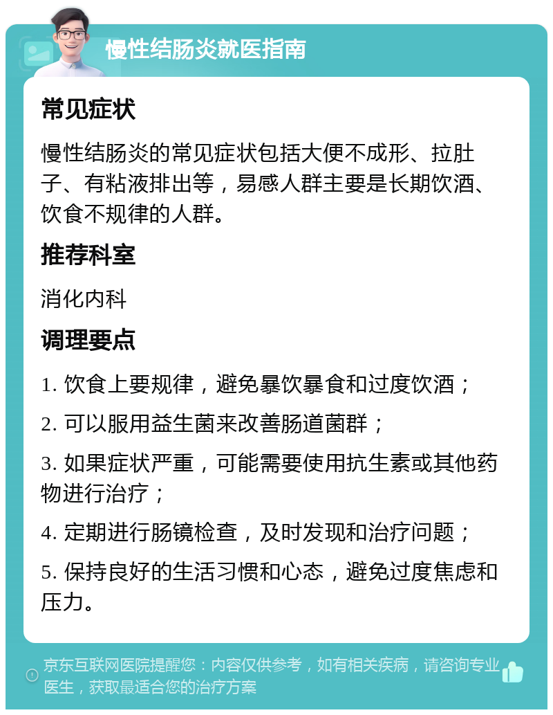 慢性结肠炎就医指南 常见症状 慢性结肠炎的常见症状包括大便不成形、拉肚子、有粘液排出等，易感人群主要是长期饮酒、饮食不规律的人群。 推荐科室 消化内科 调理要点 1. 饮食上要规律，避免暴饮暴食和过度饮酒； 2. 可以服用益生菌来改善肠道菌群； 3. 如果症状严重，可能需要使用抗生素或其他药物进行治疗； 4. 定期进行肠镜检查，及时发现和治疗问题； 5. 保持良好的生活习惯和心态，避免过度焦虑和压力。