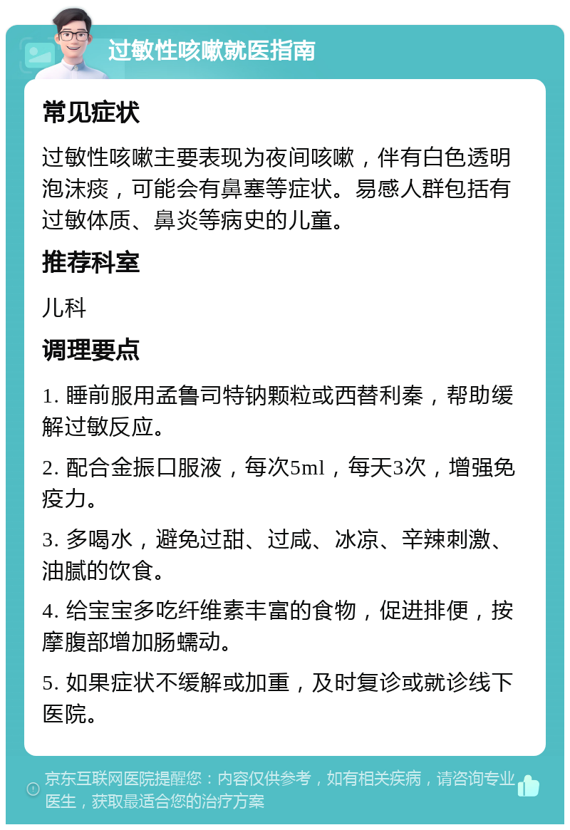 过敏性咳嗽就医指南 常见症状 过敏性咳嗽主要表现为夜间咳嗽，伴有白色透明泡沫痰，可能会有鼻塞等症状。易感人群包括有过敏体质、鼻炎等病史的儿童。 推荐科室 儿科 调理要点 1. 睡前服用孟鲁司特钠颗粒或西替利秦，帮助缓解过敏反应。 2. 配合金振口服液，每次5ml，每天3次，增强免疫力。 3. 多喝水，避免过甜、过咸、冰凉、辛辣刺激、油腻的饮食。 4. 给宝宝多吃纤维素丰富的食物，促进排便，按摩腹部增加肠蠕动。 5. 如果症状不缓解或加重，及时复诊或就诊线下医院。