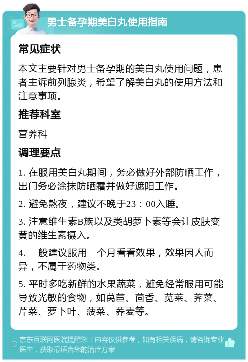 男士备孕期美白丸使用指南 常见症状 本文主要针对男士备孕期的美白丸使用问题，患者主诉前列腺炎，希望了解美白丸的使用方法和注意事项。 推荐科室 营养科 调理要点 1. 在服用美白丸期间，务必做好外部防晒工作，出门务必涂抹防晒霜并做好遮阳工作。 2. 避免熬夜，建议不晚于23：00入睡。 3. 注意维生素B族以及类胡萝卜素等会让皮肤变黄的维生素摄入。 4. 一般建议服用一个月看看效果，效果因人而异，不属于药物类。 5. 平时多吃新鲜的水果蔬菜，避免经常服用可能导致光敏的食物，如莴苣、茴香、苋莱、荠菜、芹菜、萝卜叶、菠菜、荞麦等。