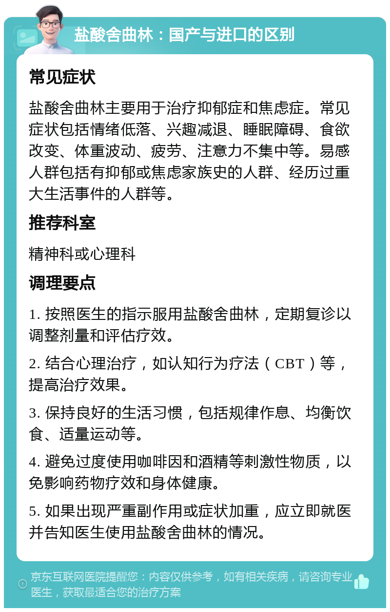 盐酸舍曲林：国产与进口的区别 常见症状 盐酸舍曲林主要用于治疗抑郁症和焦虑症。常见症状包括情绪低落、兴趣减退、睡眠障碍、食欲改变、体重波动、疲劳、注意力不集中等。易感人群包括有抑郁或焦虑家族史的人群、经历过重大生活事件的人群等。 推荐科室 精神科或心理科 调理要点 1. 按照医生的指示服用盐酸舍曲林，定期复诊以调整剂量和评估疗效。 2. 结合心理治疗，如认知行为疗法（CBT）等，提高治疗效果。 3. 保持良好的生活习惯，包括规律作息、均衡饮食、适量运动等。 4. 避免过度使用咖啡因和酒精等刺激性物质，以免影响药物疗效和身体健康。 5. 如果出现严重副作用或症状加重，应立即就医并告知医生使用盐酸舍曲林的情况。