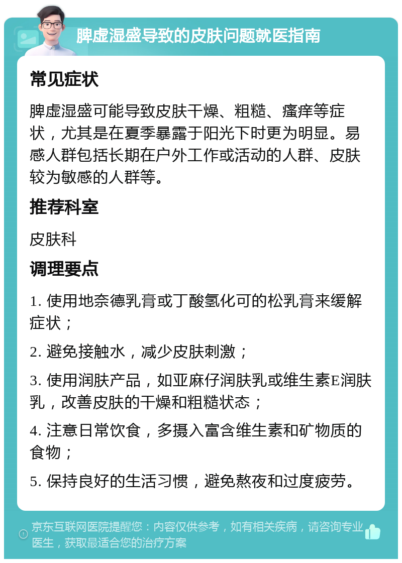 脾虚湿盛导致的皮肤问题就医指南 常见症状 脾虚湿盛可能导致皮肤干燥、粗糙、瘙痒等症状，尤其是在夏季暴露于阳光下时更为明显。易感人群包括长期在户外工作或活动的人群、皮肤较为敏感的人群等。 推荐科室 皮肤科 调理要点 1. 使用地奈德乳膏或丁酸氢化可的松乳膏来缓解症状； 2. 避免接触水，减少皮肤刺激； 3. 使用润肤产品，如亚麻仔润肤乳或维生素E润肤乳，改善皮肤的干燥和粗糙状态； 4. 注意日常饮食，多摄入富含维生素和矿物质的食物； 5. 保持良好的生活习惯，避免熬夜和过度疲劳。