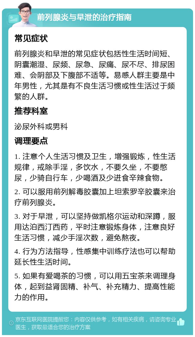 前列腺炎与早泄的治疗指南 常见症状 前列腺炎和早泄的常见症状包括性生活时间短、阴囊潮湿、尿频、尿急、尿痛、尿不尽、排尿困难、会阴部及下腹部不适等。易感人群主要是中年男性，尤其是有不良生活习惯或性生活过于频繁的人群。 推荐科室 泌尿外科或男科 调理要点 1. 注意个人生活习惯及卫生，增强锻炼，性生活规律，戒除手淫，多饮水，不要久坐，不要憋尿，少骑自行车，少喝酒及少进食辛辣食物。 2. 可以服用前列解毒胶囊加上坦索罗辛胶囊来治疗前列腺炎。 3. 对于早泄，可以坚持做凯格尔运动和深蹲，服用达泊西汀西药，平时注意锻炼身体，注意良好生活习惯，减少手淫次数，避免熬夜。 4. 行为方法指导，性感集中训练疗法也可以帮助延长性生活时间。 5. 如果有爱喝茶的习惯，可以用五宝茶来调理身体，起到益肾固精、补气、补充精力、提高性能力的作用。