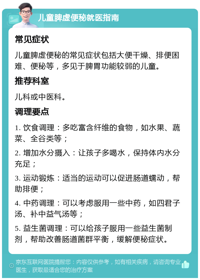 儿童脾虚便秘就医指南 常见症状 儿童脾虚便秘的常见症状包括大便干燥、排便困难、便秘等，多见于脾胃功能较弱的儿童。 推荐科室 儿科或中医科。 调理要点 1. 饮食调理：多吃富含纤维的食物，如水果、蔬菜、全谷类等； 2. 增加水分摄入：让孩子多喝水，保持体内水分充足； 3. 运动锻炼：适当的运动可以促进肠道蠕动，帮助排便； 4. 中药调理：可以考虑服用一些中药，如四君子汤、补中益气汤等； 5. 益生菌调理：可以给孩子服用一些益生菌制剂，帮助改善肠道菌群平衡，缓解便秘症状。