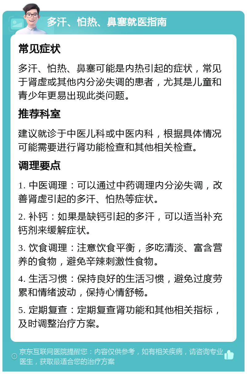 多汗、怕热、鼻塞就医指南 常见症状 多汗、怕热、鼻塞可能是内热引起的症状，常见于肾虚或其他内分泌失调的患者，尤其是儿童和青少年更易出现此类问题。 推荐科室 建议就诊于中医儿科或中医内科，根据具体情况可能需要进行肾功能检查和其他相关检查。 调理要点 1. 中医调理：可以通过中药调理内分泌失调，改善肾虚引起的多汗、怕热等症状。 2. 补钙：如果是缺钙引起的多汗，可以适当补充钙剂来缓解症状。 3. 饮食调理：注意饮食平衡，多吃清淡、富含营养的食物，避免辛辣刺激性食物。 4. 生活习惯：保持良好的生活习惯，避免过度劳累和情绪波动，保持心情舒畅。 5. 定期复查：定期复查肾功能和其他相关指标，及时调整治疗方案。