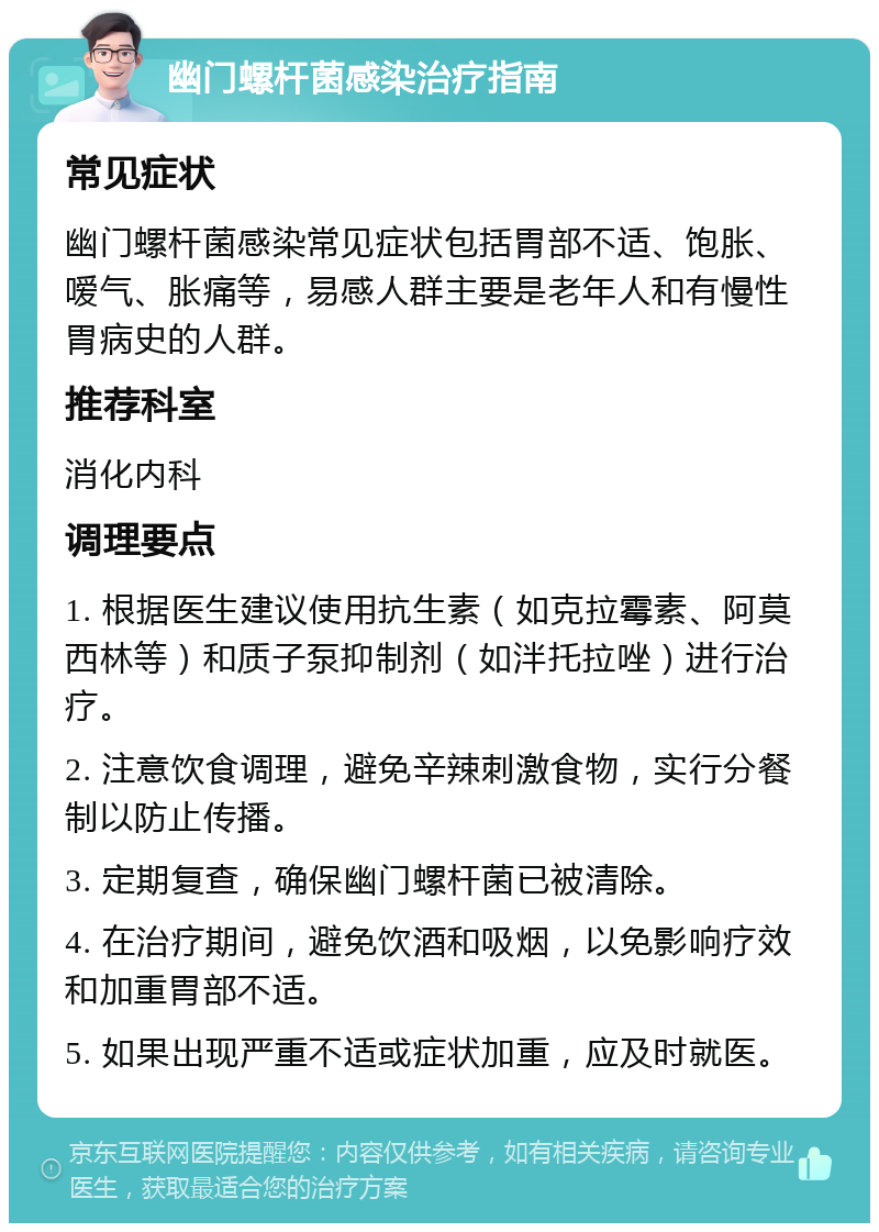 幽门螺杆菌感染治疗指南 常见症状 幽门螺杆菌感染常见症状包括胃部不适、饱胀、嗳气、胀痛等，易感人群主要是老年人和有慢性胃病史的人群。 推荐科室 消化内科 调理要点 1. 根据医生建议使用抗生素（如克拉霉素、阿莫西林等）和质子泵抑制剂（如泮托拉唑）进行治疗。 2. 注意饮食调理，避免辛辣刺激食物，实行分餐制以防止传播。 3. 定期复查，确保幽门螺杆菌已被清除。 4. 在治疗期间，避免饮酒和吸烟，以免影响疗效和加重胃部不适。 5. 如果出现严重不适或症状加重，应及时就医。