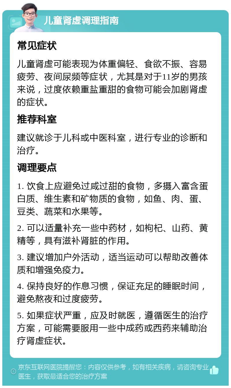 儿童肾虚调理指南 常见症状 儿童肾虚可能表现为体重偏轻、食欲不振、容易疲劳、夜间尿频等症状，尤其是对于11岁的男孩来说，过度依赖重盐重甜的食物可能会加剧肾虚的症状。 推荐科室 建议就诊于儿科或中医科室，进行专业的诊断和治疗。 调理要点 1. 饮食上应避免过咸过甜的食物，多摄入富含蛋白质、维生素和矿物质的食物，如鱼、肉、蛋、豆类、蔬菜和水果等。 2. 可以适量补充一些中药材，如枸杞、山药、黄精等，具有滋补肾脏的作用。 3. 建议增加户外活动，适当运动可以帮助改善体质和增强免疫力。 4. 保持良好的作息习惯，保证充足的睡眠时间，避免熬夜和过度疲劳。 5. 如果症状严重，应及时就医，遵循医生的治疗方案，可能需要服用一些中成药或西药来辅助治疗肾虚症状。