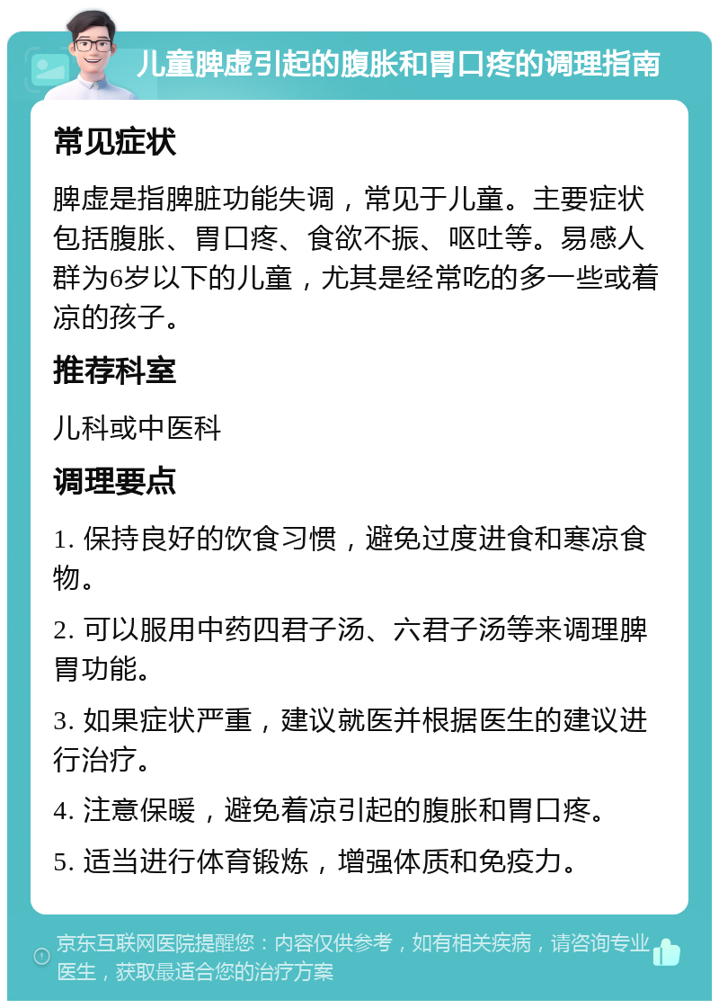 儿童脾虚引起的腹胀和胃口疼的调理指南 常见症状 脾虚是指脾脏功能失调，常见于儿童。主要症状包括腹胀、胃口疼、食欲不振、呕吐等。易感人群为6岁以下的儿童，尤其是经常吃的多一些或着凉的孩子。 推荐科室 儿科或中医科 调理要点 1. 保持良好的饮食习惯，避免过度进食和寒凉食物。 2. 可以服用中药四君子汤、六君子汤等来调理脾胃功能。 3. 如果症状严重，建议就医并根据医生的建议进行治疗。 4. 注意保暖，避免着凉引起的腹胀和胃口疼。 5. 适当进行体育锻炼，增强体质和免疫力。