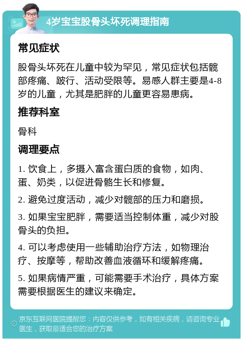 4岁宝宝股骨头坏死调理指南 常见症状 股骨头坏死在儿童中较为罕见，常见症状包括髋部疼痛、跛行、活动受限等。易感人群主要是4-8岁的儿童，尤其是肥胖的儿童更容易患病。 推荐科室 骨科 调理要点 1. 饮食上，多摄入富含蛋白质的食物，如肉、蛋、奶类，以促进骨骼生长和修复。 2. 避免过度活动，减少对髋部的压力和磨损。 3. 如果宝宝肥胖，需要适当控制体重，减少对股骨头的负担。 4. 可以考虑使用一些辅助治疗方法，如物理治疗、按摩等，帮助改善血液循环和缓解疼痛。 5. 如果病情严重，可能需要手术治疗，具体方案需要根据医生的建议来确定。