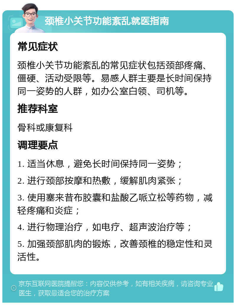 颈椎小关节功能紊乱就医指南 常见症状 颈椎小关节功能紊乱的常见症状包括颈部疼痛、僵硬、活动受限等。易感人群主要是长时间保持同一姿势的人群，如办公室白领、司机等。 推荐科室 骨科或康复科 调理要点 1. 适当休息，避免长时间保持同一姿势； 2. 进行颈部按摩和热敷，缓解肌肉紧张； 3. 使用塞来昔布胶囊和盐酸乙哌立松等药物，减轻疼痛和炎症； 4. 进行物理治疗，如电疗、超声波治疗等； 5. 加强颈部肌肉的锻炼，改善颈椎的稳定性和灵活性。