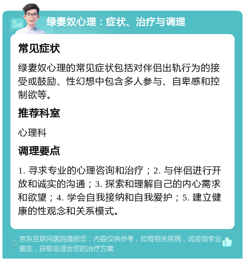 绿妻奴心理：症状、治疗与调理 常见症状 绿妻奴心理的常见症状包括对伴侣出轨行为的接受或鼓励、性幻想中包含多人参与、自卑感和控制欲等。 推荐科室 心理科 调理要点 1. 寻求专业的心理咨询和治疗；2. 与伴侣进行开放和诚实的沟通；3. 探索和理解自己的内心需求和欲望；4. 学会自我接纳和自我爱护；5. 建立健康的性观念和关系模式。