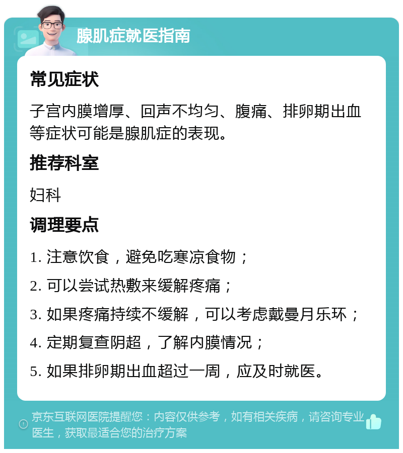 腺肌症就医指南 常见症状 子宫内膜增厚、回声不均匀、腹痛、排卵期出血等症状可能是腺肌症的表现。 推荐科室 妇科 调理要点 1. 注意饮食，避免吃寒凉食物； 2. 可以尝试热敷来缓解疼痛； 3. 如果疼痛持续不缓解，可以考虑戴曼月乐环； 4. 定期复查阴超，了解内膜情况； 5. 如果排卵期出血超过一周，应及时就医。