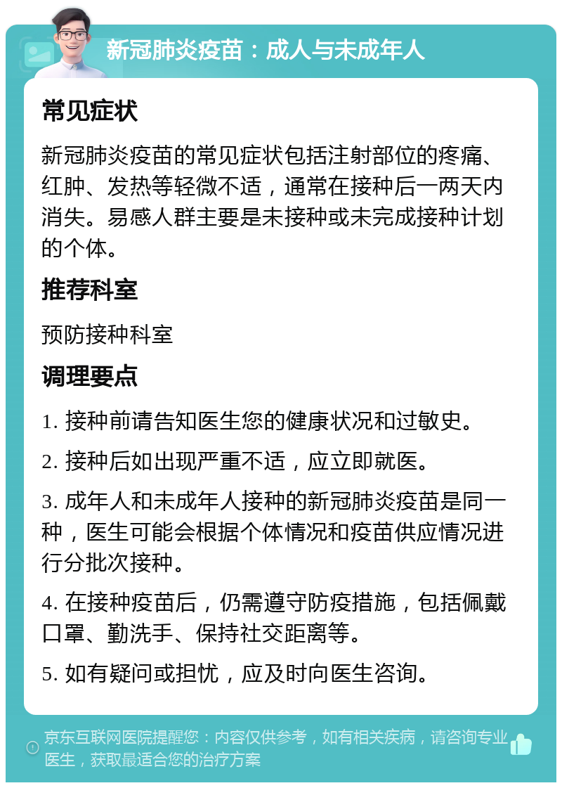 新冠肺炎疫苗：成人与未成年人 常见症状 新冠肺炎疫苗的常见症状包括注射部位的疼痛、红肿、发热等轻微不适，通常在接种后一两天内消失。易感人群主要是未接种或未完成接种计划的个体。 推荐科室 预防接种科室 调理要点 1. 接种前请告知医生您的健康状况和过敏史。 2. 接种后如出现严重不适，应立即就医。 3. 成年人和未成年人接种的新冠肺炎疫苗是同一种，医生可能会根据个体情况和疫苗供应情况进行分批次接种。 4. 在接种疫苗后，仍需遵守防疫措施，包括佩戴口罩、勤洗手、保持社交距离等。 5. 如有疑问或担忧，应及时向医生咨询。