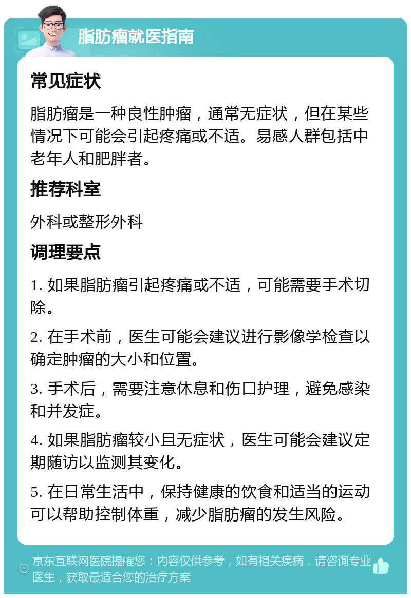 脂肪瘤就医指南 常见症状 脂肪瘤是一种良性肿瘤，通常无症状，但在某些情况下可能会引起疼痛或不适。易感人群包括中老年人和肥胖者。 推荐科室 外科或整形外科 调理要点 1. 如果脂肪瘤引起疼痛或不适，可能需要手术切除。 2. 在手术前，医生可能会建议进行影像学检查以确定肿瘤的大小和位置。 3. 手术后，需要注意休息和伤口护理，避免感染和并发症。 4. 如果脂肪瘤较小且无症状，医生可能会建议定期随访以监测其变化。 5. 在日常生活中，保持健康的饮食和适当的运动可以帮助控制体重，减少脂肪瘤的发生风险。