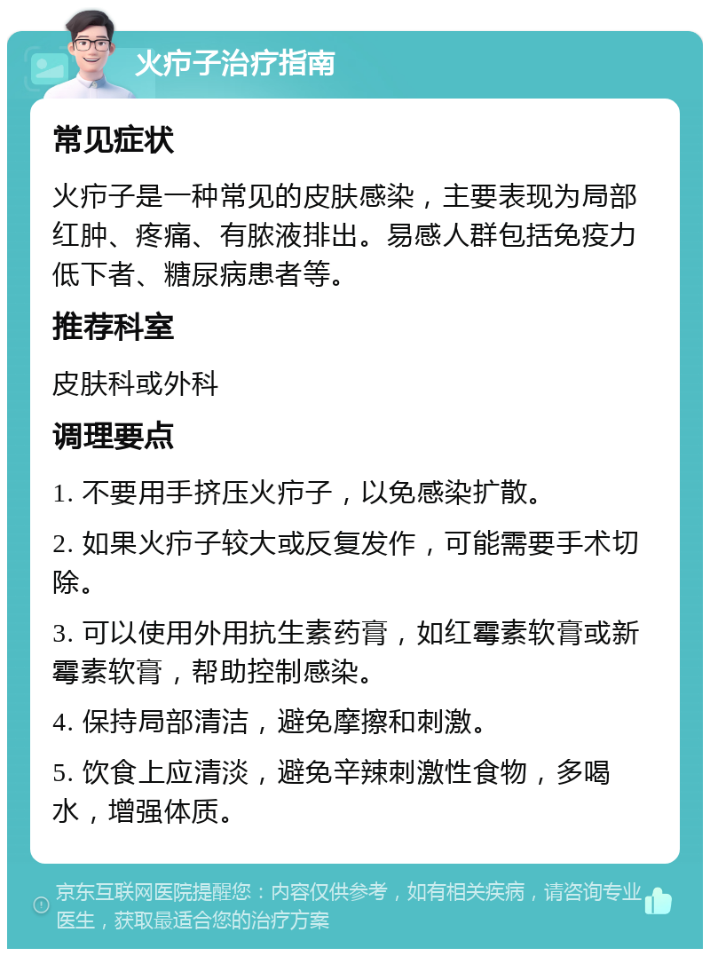 火疖子治疗指南 常见症状 火疖子是一种常见的皮肤感染，主要表现为局部红肿、疼痛、有脓液排出。易感人群包括免疫力低下者、糖尿病患者等。 推荐科室 皮肤科或外科 调理要点 1. 不要用手挤压火疖子，以免感染扩散。 2. 如果火疖子较大或反复发作，可能需要手术切除。 3. 可以使用外用抗生素药膏，如红霉素软膏或新霉素软膏，帮助控制感染。 4. 保持局部清洁，避免摩擦和刺激。 5. 饮食上应清淡，避免辛辣刺激性食物，多喝水，增强体质。