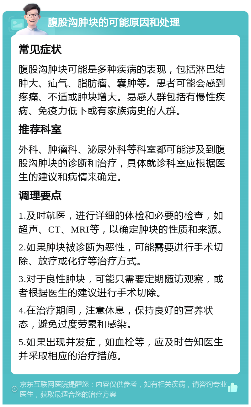 腹股沟肿块的可能原因和处理 常见症状 腹股沟肿块可能是多种疾病的表现，包括淋巴结肿大、疝气、脂肪瘤、囊肿等。患者可能会感到疼痛、不适或肿块增大。易感人群包括有慢性疾病、免疫力低下或有家族病史的人群。 推荐科室 外科、肿瘤科、泌尿外科等科室都可能涉及到腹股沟肿块的诊断和治疗，具体就诊科室应根据医生的建议和病情来确定。 调理要点 1.及时就医，进行详细的体检和必要的检查，如超声、CT、MRI等，以确定肿块的性质和来源。 2.如果肿块被诊断为恶性，可能需要进行手术切除、放疗或化疗等治疗方式。 3.对于良性肿块，可能只需要定期随访观察，或者根据医生的建议进行手术切除。 4.在治疗期间，注意休息，保持良好的营养状态，避免过度劳累和感染。 5.如果出现并发症，如血栓等，应及时告知医生并采取相应的治疗措施。