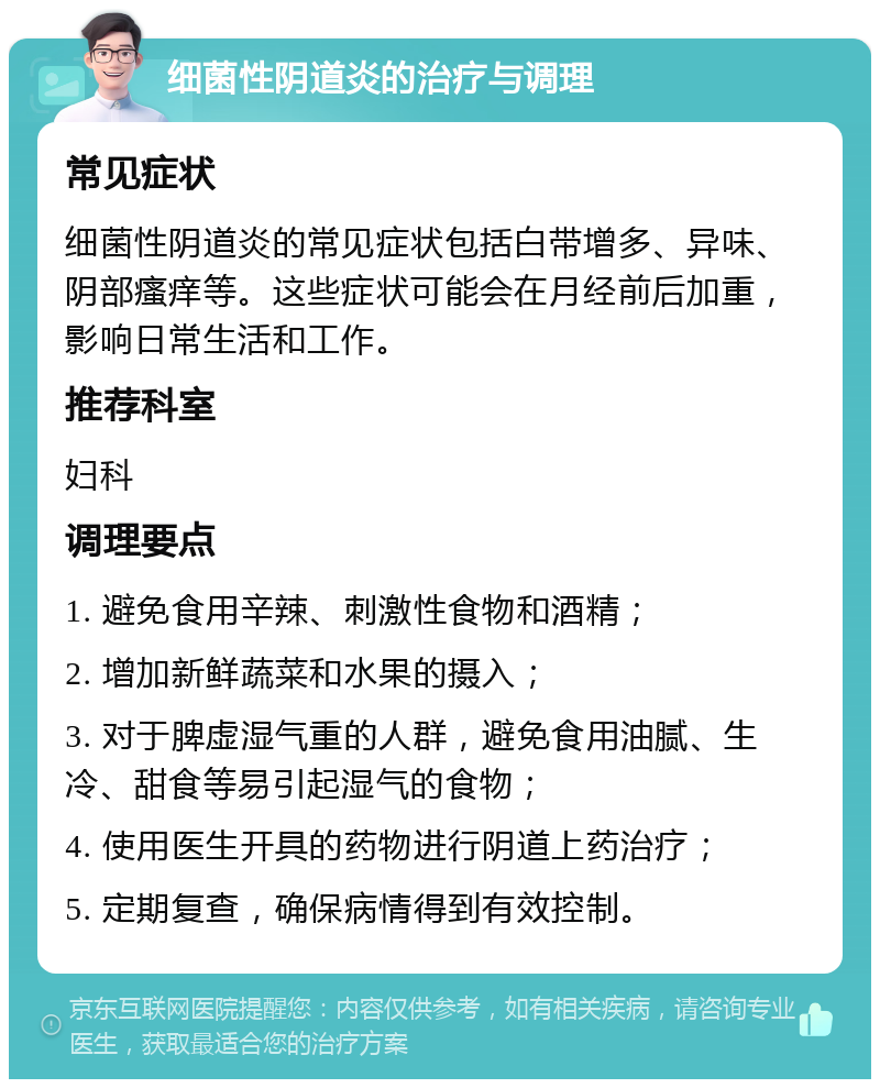 细菌性阴道炎的治疗与调理 常见症状 细菌性阴道炎的常见症状包括白带增多、异味、阴部瘙痒等。这些症状可能会在月经前后加重，影响日常生活和工作。 推荐科室 妇科 调理要点 1. 避免食用辛辣、刺激性食物和酒精； 2. 增加新鲜蔬菜和水果的摄入； 3. 对于脾虚湿气重的人群，避免食用油腻、生冷、甜食等易引起湿气的食物； 4. 使用医生开具的药物进行阴道上药治疗； 5. 定期复查，确保病情得到有效控制。