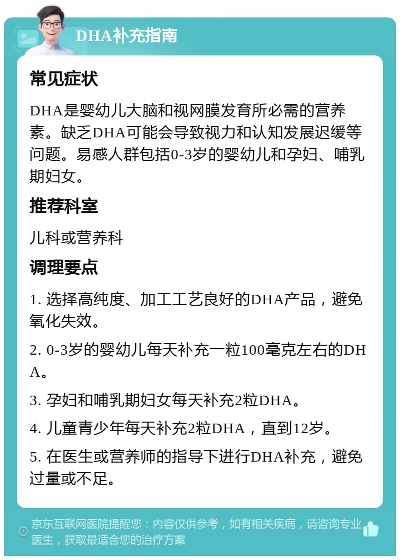 DHA补充指南 常见症状 DHA是婴幼儿大脑和视网膜发育所必需的营养素。缺乏DHA可能会导致视力和认知发展迟缓等问题。易感人群包括0-3岁的婴幼儿和孕妇、哺乳期妇女。 推荐科室 儿科或营养科 调理要点 1. 选择高纯度、加工工艺良好的DHA产品，避免氧化失效。 2. 0-3岁的婴幼儿每天补充一粒100毫克左右的DHA。 3. 孕妇和哺乳期妇女每天补充2粒DHA。 4. 儿童青少年每天补充2粒DHA，直到12岁。 5. 在医生或营养师的指导下进行DHA补充，避免过量或不足。