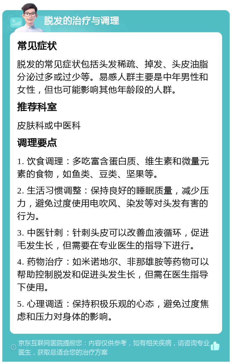 脱发的治疗与调理 常见症状 脱发的常见症状包括头发稀疏、掉发、头皮油脂分泌过多或过少等。易感人群主要是中年男性和女性，但也可能影响其他年龄段的人群。 推荐科室 皮肤科或中医科 调理要点 1. 饮食调理：多吃富含蛋白质、维生素和微量元素的食物，如鱼类、豆类、坚果等。 2. 生活习惯调整：保持良好的睡眠质量，减少压力，避免过度使用电吹风、染发等对头发有害的行为。 3. 中医针刺：针刺头皮可以改善血液循环，促进毛发生长，但需要在专业医生的指导下进行。 4. 药物治疗：如米诺地尔、非那雄胺等药物可以帮助控制脱发和促进头发生长，但需在医生指导下使用。 5. 心理调适：保持积极乐观的心态，避免过度焦虑和压力对身体的影响。