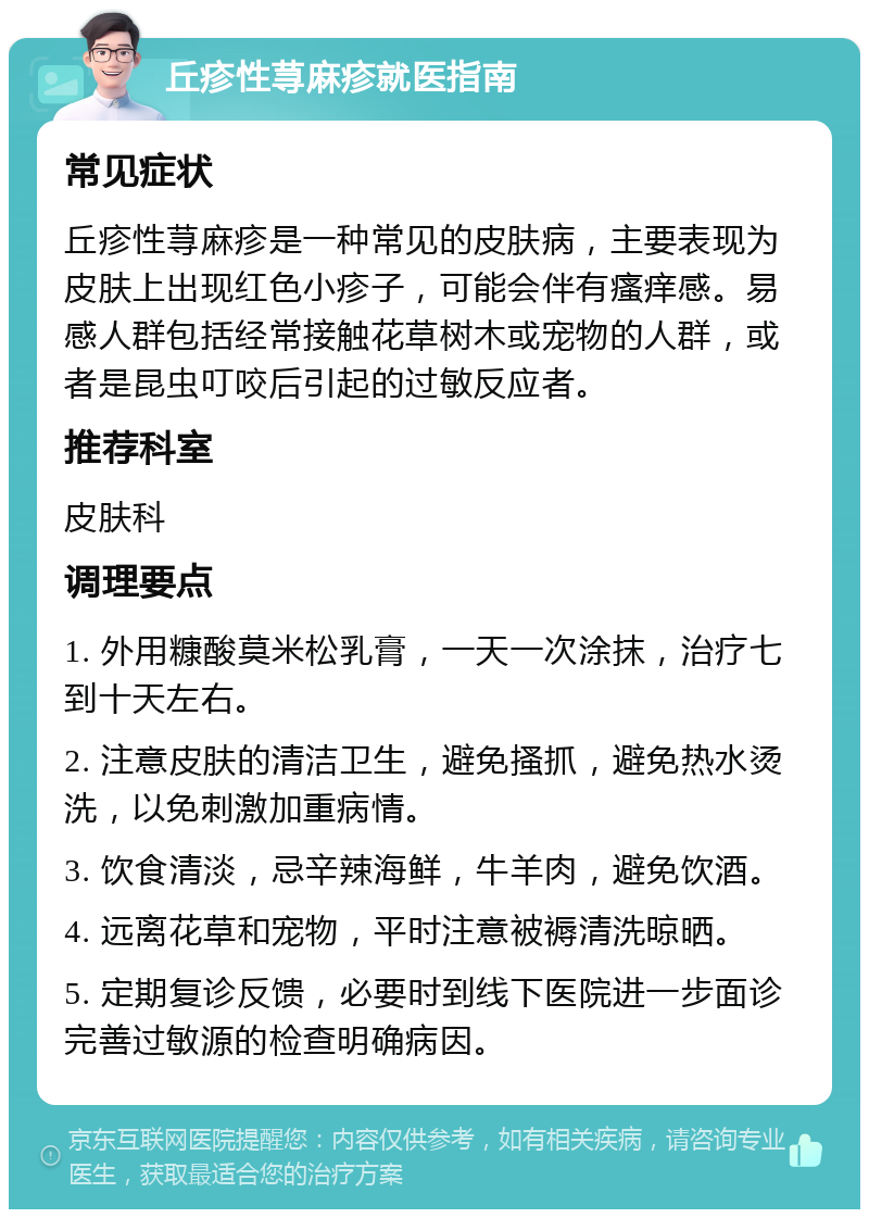 丘疹性荨麻疹就医指南 常见症状 丘疹性荨麻疹是一种常见的皮肤病，主要表现为皮肤上出现红色小疹子，可能会伴有瘙痒感。易感人群包括经常接触花草树木或宠物的人群，或者是昆虫叮咬后引起的过敏反应者。 推荐科室 皮肤科 调理要点 1. 外用糠酸莫米松乳膏，一天一次涂抹，治疗七到十天左右。 2. 注意皮肤的清洁卫生，避免搔抓，避免热水烫洗，以免刺激加重病情。 3. 饮食清淡，忌辛辣海鲜，牛羊肉，避免饮酒。 4. 远离花草和宠物，平时注意被褥清洗晾晒。 5. 定期复诊反馈，必要时到线下医院进一步面诊完善过敏源的检查明确病因。