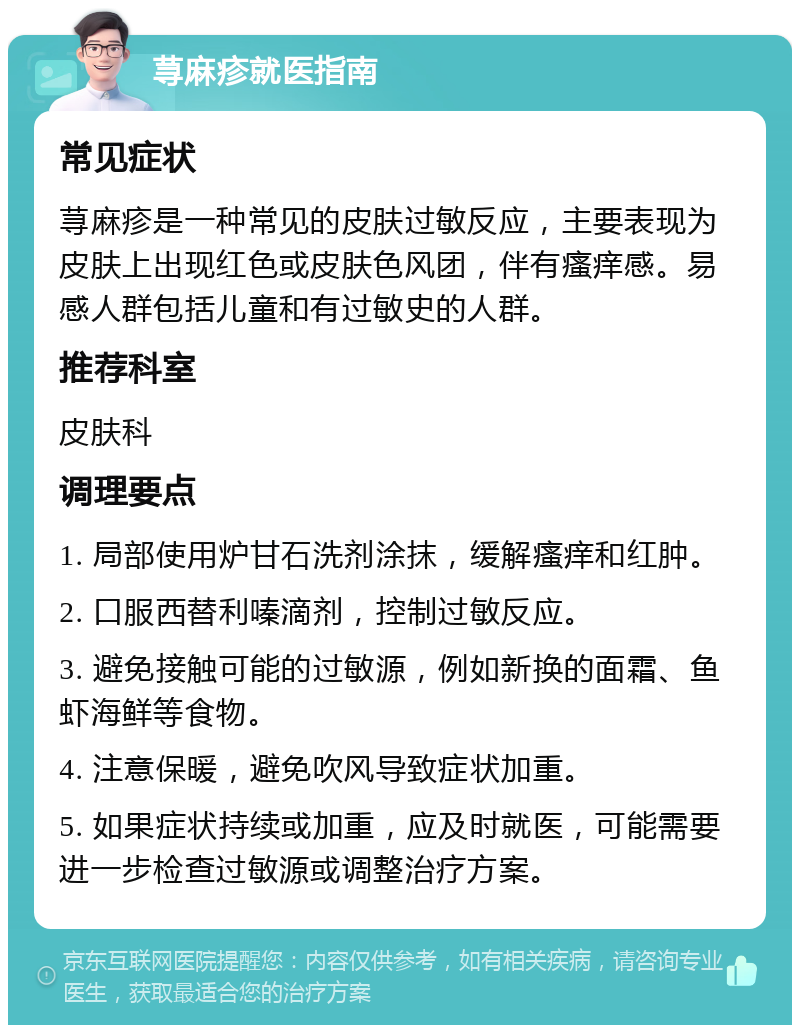 荨麻疹就医指南 常见症状 荨麻疹是一种常见的皮肤过敏反应，主要表现为皮肤上出现红色或皮肤色风团，伴有瘙痒感。易感人群包括儿童和有过敏史的人群。 推荐科室 皮肤科 调理要点 1. 局部使用炉甘石洗剂涂抹，缓解瘙痒和红肿。 2. 口服西替利嗪滴剂，控制过敏反应。 3. 避免接触可能的过敏源，例如新换的面霜、鱼虾海鲜等食物。 4. 注意保暖，避免吹风导致症状加重。 5. 如果症状持续或加重，应及时就医，可能需要进一步检查过敏源或调整治疗方案。