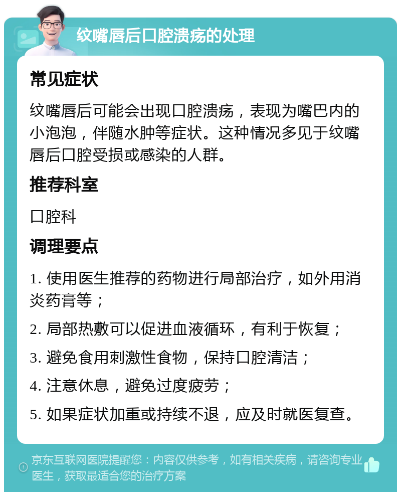 纹嘴唇后口腔溃疡的处理 常见症状 纹嘴唇后可能会出现口腔溃疡，表现为嘴巴内的小泡泡，伴随水肿等症状。这种情况多见于纹嘴唇后口腔受损或感染的人群。 推荐科室 口腔科 调理要点 1. 使用医生推荐的药物进行局部治疗，如外用消炎药膏等； 2. 局部热敷可以促进血液循环，有利于恢复； 3. 避免食用刺激性食物，保持口腔清洁； 4. 注意休息，避免过度疲劳； 5. 如果症状加重或持续不退，应及时就医复查。