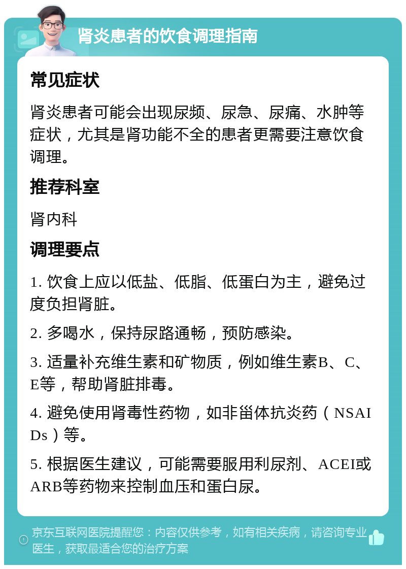 肾炎患者的饮食调理指南 常见症状 肾炎患者可能会出现尿频、尿急、尿痛、水肿等症状，尤其是肾功能不全的患者更需要注意饮食调理。 推荐科室 肾内科 调理要点 1. 饮食上应以低盐、低脂、低蛋白为主，避免过度负担肾脏。 2. 多喝水，保持尿路通畅，预防感染。 3. 适量补充维生素和矿物质，例如维生素B、C、E等，帮助肾脏排毒。 4. 避免使用肾毒性药物，如非甾体抗炎药（NSAIDs）等。 5. 根据医生建议，可能需要服用利尿剂、ACEI或ARB等药物来控制血压和蛋白尿。