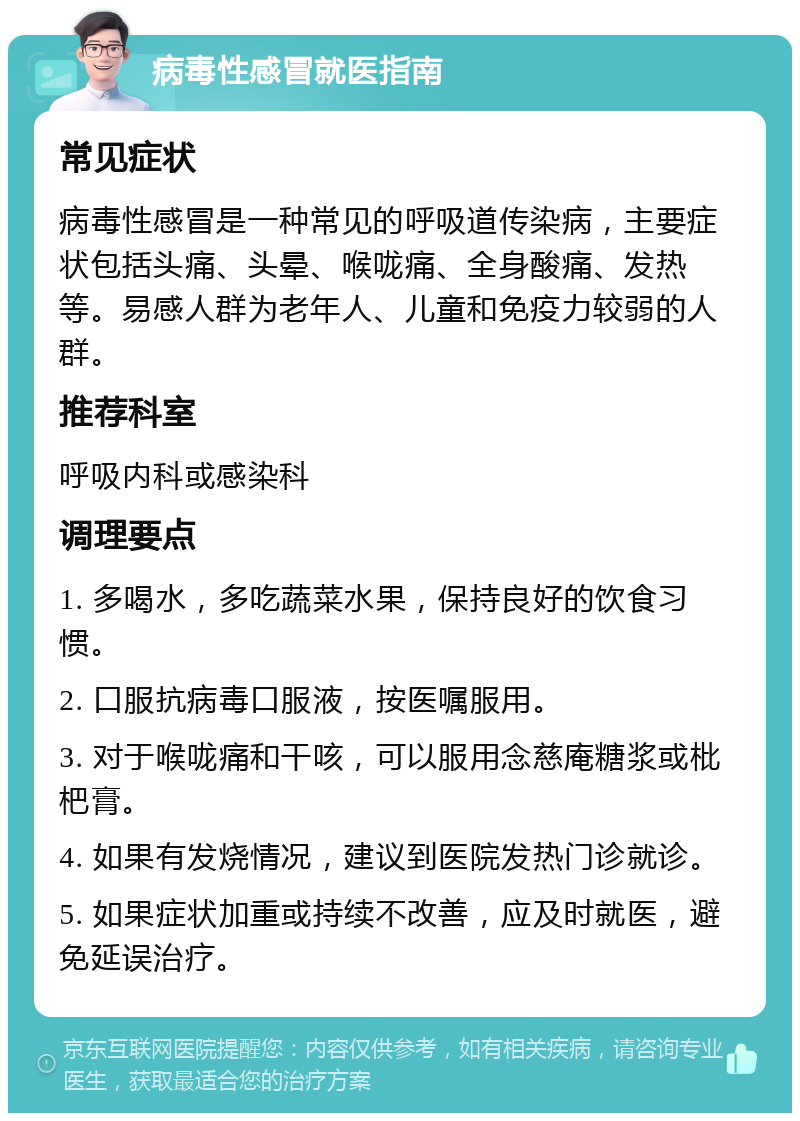 病毒性感冒就医指南 常见症状 病毒性感冒是一种常见的呼吸道传染病，主要症状包括头痛、头晕、喉咙痛、全身酸痛、发热等。易感人群为老年人、儿童和免疫力较弱的人群。 推荐科室 呼吸内科或感染科 调理要点 1. 多喝水，多吃蔬菜水果，保持良好的饮食习惯。 2. 口服抗病毒口服液，按医嘱服用。 3. 对于喉咙痛和干咳，可以服用念慈庵糖浆或枇杷膏。 4. 如果有发烧情况，建议到医院发热门诊就诊。 5. 如果症状加重或持续不改善，应及时就医，避免延误治疗。