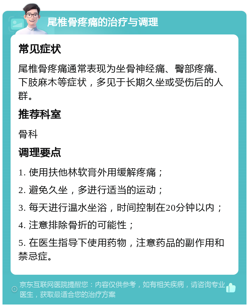 尾椎骨疼痛的治疗与调理 常见症状 尾椎骨疼痛通常表现为坐骨神经痛、臀部疼痛、下肢麻木等症状，多见于长期久坐或受伤后的人群。 推荐科室 骨科 调理要点 1. 使用扶他林软膏外用缓解疼痛； 2. 避免久坐，多进行适当的运动； 3. 每天进行温水坐浴，时间控制在20分钟以内； 4. 注意排除骨折的可能性； 5. 在医生指导下使用药物，注意药品的副作用和禁忌症。