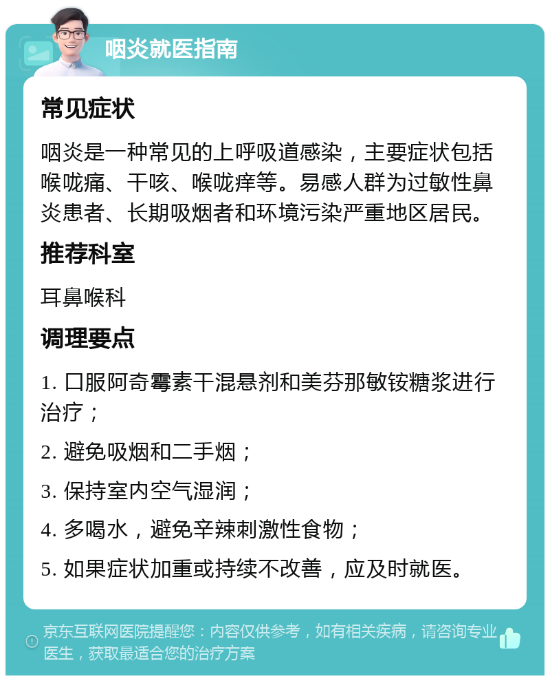 咽炎就医指南 常见症状 咽炎是一种常见的上呼吸道感染，主要症状包括喉咙痛、干咳、喉咙痒等。易感人群为过敏性鼻炎患者、长期吸烟者和环境污染严重地区居民。 推荐科室 耳鼻喉科 调理要点 1. 口服阿奇霉素干混悬剂和美芬那敏铵糖浆进行治疗； 2. 避免吸烟和二手烟； 3. 保持室内空气湿润； 4. 多喝水，避免辛辣刺激性食物； 5. 如果症状加重或持续不改善，应及时就医。