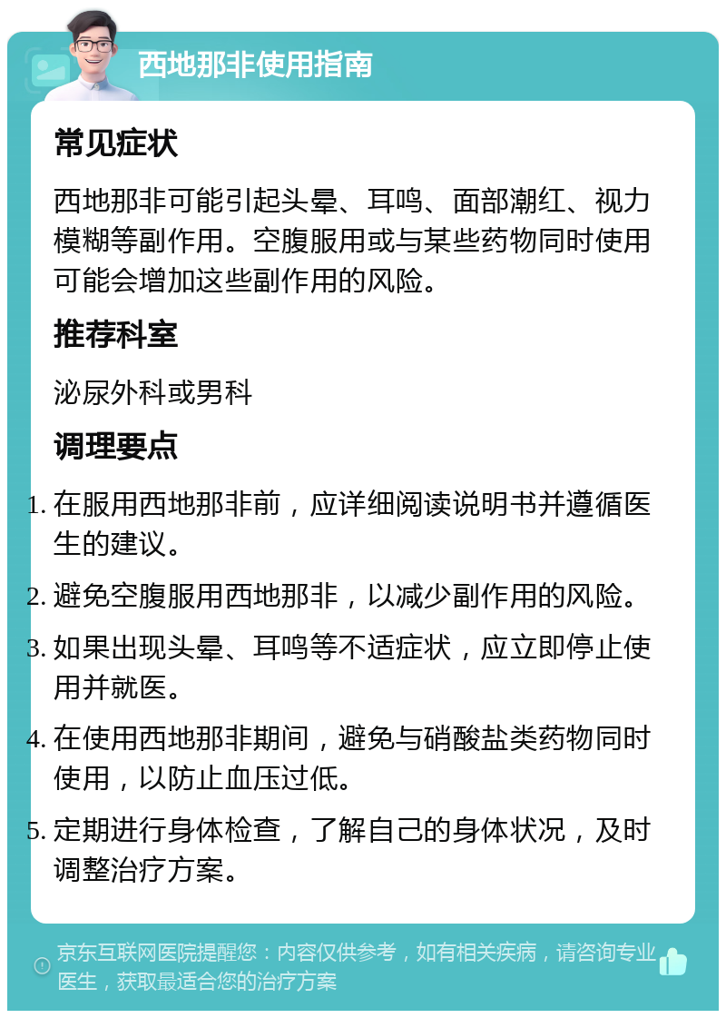 西地那非使用指南 常见症状 西地那非可能引起头晕、耳鸣、面部潮红、视力模糊等副作用。空腹服用或与某些药物同时使用可能会增加这些副作用的风险。 推荐科室 泌尿外科或男科 调理要点 在服用西地那非前，应详细阅读说明书并遵循医生的建议。 避免空腹服用西地那非，以减少副作用的风险。 如果出现头晕、耳鸣等不适症状，应立即停止使用并就医。 在使用西地那非期间，避免与硝酸盐类药物同时使用，以防止血压过低。 定期进行身体检查，了解自己的身体状况，及时调整治疗方案。