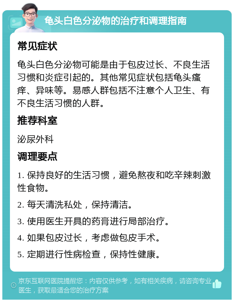 龟头白色分泌物的治疗和调理指南 常见症状 龟头白色分泌物可能是由于包皮过长、不良生活习惯和炎症引起的。其他常见症状包括龟头瘙痒、异味等。易感人群包括不注意个人卫生、有不良生活习惯的人群。 推荐科室 泌尿外科 调理要点 1. 保持良好的生活习惯，避免熬夜和吃辛辣刺激性食物。 2. 每天清洗私处，保持清洁。 3. 使用医生开具的药膏进行局部治疗。 4. 如果包皮过长，考虑做包皮手术。 5. 定期进行性病检查，保持性健康。