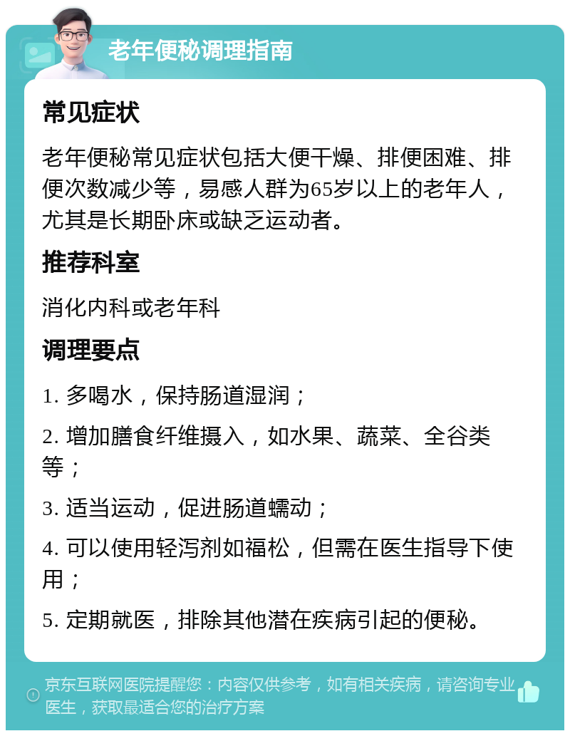 老年便秘调理指南 常见症状 老年便秘常见症状包括大便干燥、排便困难、排便次数减少等，易感人群为65岁以上的老年人，尤其是长期卧床或缺乏运动者。 推荐科室 消化内科或老年科 调理要点 1. 多喝水，保持肠道湿润； 2. 增加膳食纤维摄入，如水果、蔬菜、全谷类等； 3. 适当运动，促进肠道蠕动； 4. 可以使用轻泻剂如福松，但需在医生指导下使用； 5. 定期就医，排除其他潜在疾病引起的便秘。