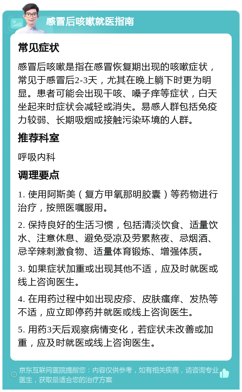 感冒后咳嗽就医指南 常见症状 感冒后咳嗽是指在感冒恢复期出现的咳嗽症状，常见于感冒后2-3天，尤其在晚上躺下时更为明显。患者可能会出现干咳、嗓子痒等症状，白天坐起来时症状会减轻或消失。易感人群包括免疫力较弱、长期吸烟或接触污染环境的人群。 推荐科室 呼吸内科 调理要点 1. 使用阿斯美（复方甲氧那明胶囊）等药物进行治疗，按照医嘱服用。 2. 保持良好的生活习惯，包括清淡饮食、适量饮水、注意休息、避免受凉及劳累熬夜、忌烟酒、忌辛辣刺激食物、适量体育锻炼、增强体质。 3. 如果症状加重或出现其他不适，应及时就医或线上咨询医生。 4. 在用药过程中如出现皮疹、皮肤瘙痒、发热等不适，应立即停药并就医或线上咨询医生。 5. 用药3天后观察病情变化，若症状未改善或加重，应及时就医或线上咨询医生。