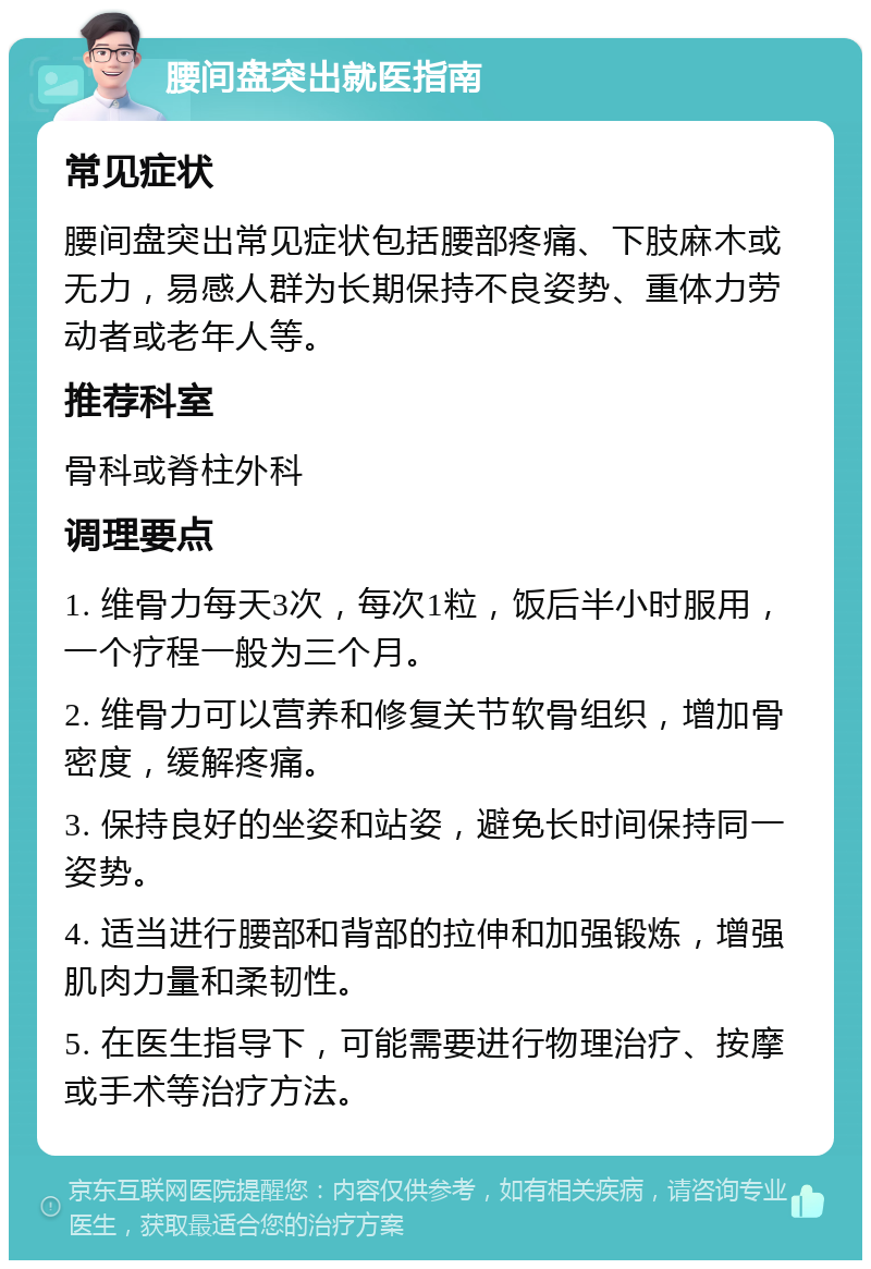 腰间盘突出就医指南 常见症状 腰间盘突出常见症状包括腰部疼痛、下肢麻木或无力，易感人群为长期保持不良姿势、重体力劳动者或老年人等。 推荐科室 骨科或脊柱外科 调理要点 1. 维骨力每天3次，每次1粒，饭后半小时服用，一个疗程一般为三个月。 2. 维骨力可以营养和修复关节软骨组织，增加骨密度，缓解疼痛。 3. 保持良好的坐姿和站姿，避免长时间保持同一姿势。 4. 适当进行腰部和背部的拉伸和加强锻炼，增强肌肉力量和柔韧性。 5. 在医生指导下，可能需要进行物理治疗、按摩或手术等治疗方法。