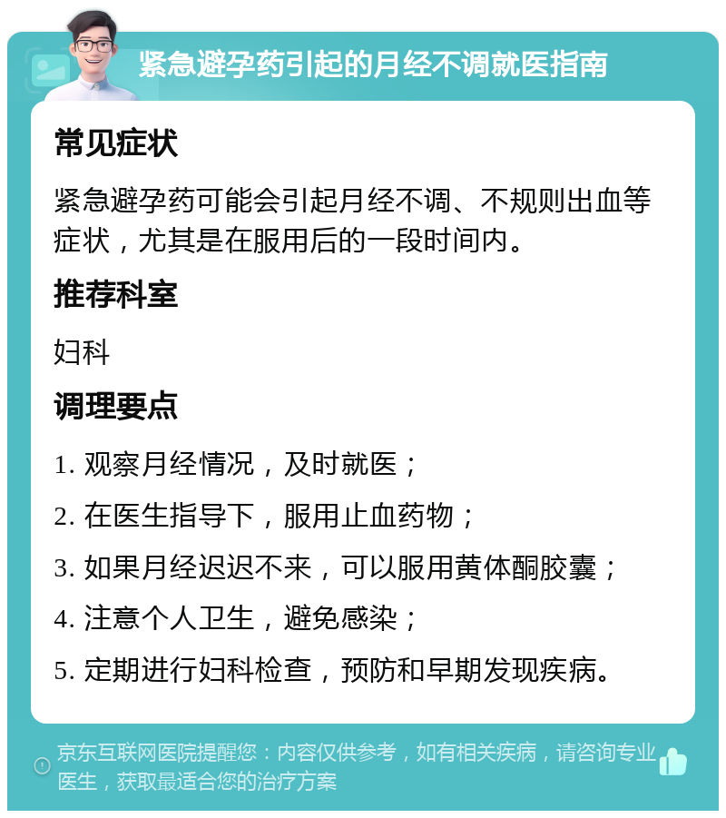 紧急避孕药引起的月经不调就医指南 常见症状 紧急避孕药可能会引起月经不调、不规则出血等症状，尤其是在服用后的一段时间内。 推荐科室 妇科 调理要点 1. 观察月经情况，及时就医； 2. 在医生指导下，服用止血药物； 3. 如果月经迟迟不来，可以服用黄体酮胶囊； 4. 注意个人卫生，避免感染； 5. 定期进行妇科检查，预防和早期发现疾病。