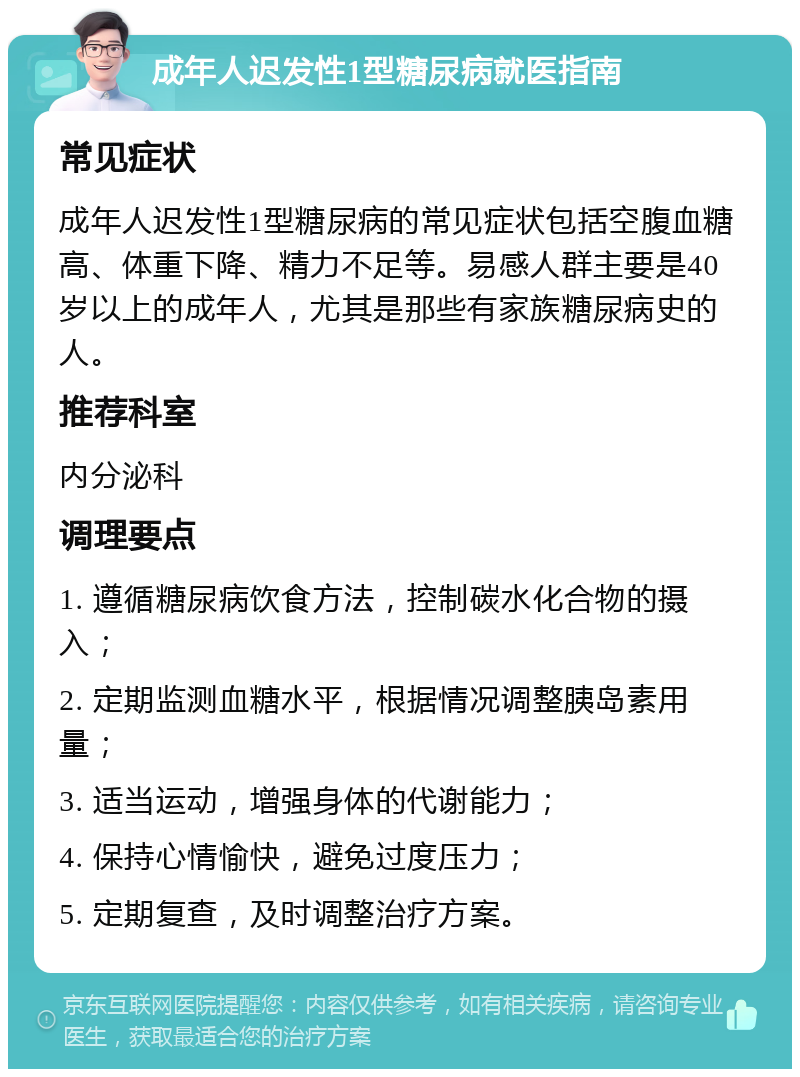 成年人迟发性1型糖尿病就医指南 常见症状 成年人迟发性1型糖尿病的常见症状包括空腹血糖高、体重下降、精力不足等。易感人群主要是40岁以上的成年人，尤其是那些有家族糖尿病史的人。 推荐科室 内分泌科 调理要点 1. 遵循糖尿病饮食方法，控制碳水化合物的摄入； 2. 定期监测血糖水平，根据情况调整胰岛素用量； 3. 适当运动，增强身体的代谢能力； 4. 保持心情愉快，避免过度压力； 5. 定期复查，及时调整治疗方案。