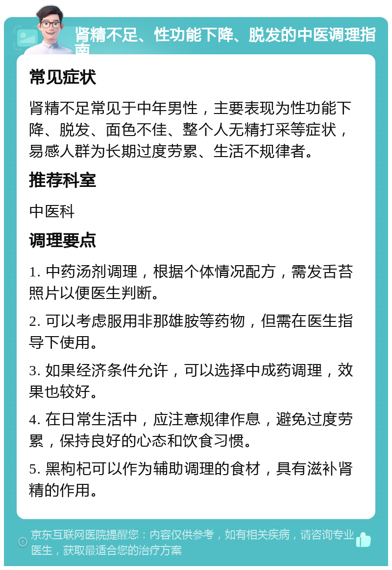 肾精不足、性功能下降、脱发的中医调理指南 常见症状 肾精不足常见于中年男性，主要表现为性功能下降、脱发、面色不佳、整个人无精打采等症状，易感人群为长期过度劳累、生活不规律者。 推荐科室 中医科 调理要点 1. 中药汤剂调理，根据个体情况配方，需发舌苔照片以便医生判断。 2. 可以考虑服用非那雄胺等药物，但需在医生指导下使用。 3. 如果经济条件允许，可以选择中成药调理，效果也较好。 4. 在日常生活中，应注意规律作息，避免过度劳累，保持良好的心态和饮食习惯。 5. 黑枸杞可以作为辅助调理的食材，具有滋补肾精的作用。