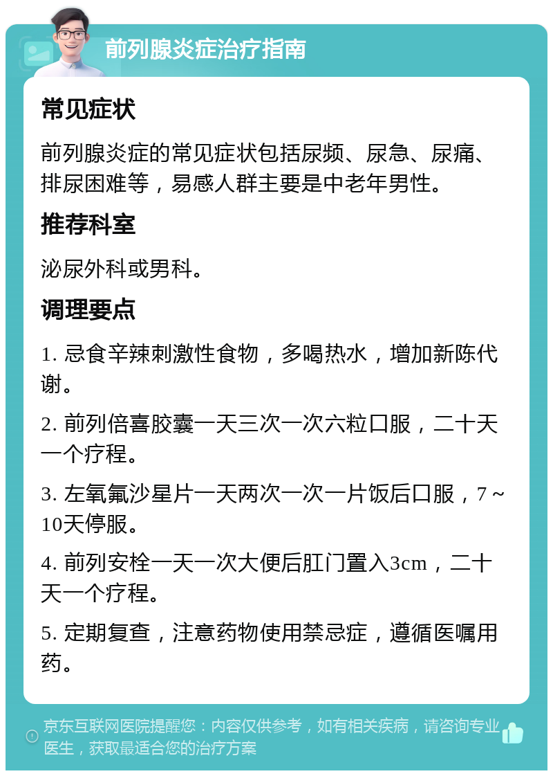 前列腺炎症治疗指南 常见症状 前列腺炎症的常见症状包括尿频、尿急、尿痛、排尿困难等，易感人群主要是中老年男性。 推荐科室 泌尿外科或男科。 调理要点 1. 忌食辛辣刺激性食物，多喝热水，增加新陈代谢。 2. 前列倍喜胶囊一天三次一次六粒口服，二十天一个疗程。 3. 左氧氟沙星片一天两次一次一片饭后口服，7～10天停服。 4. 前列安栓一天一次大便后肛门置入3cm，二十天一个疗程。 5. 定期复查，注意药物使用禁忌症，遵循医嘱用药。