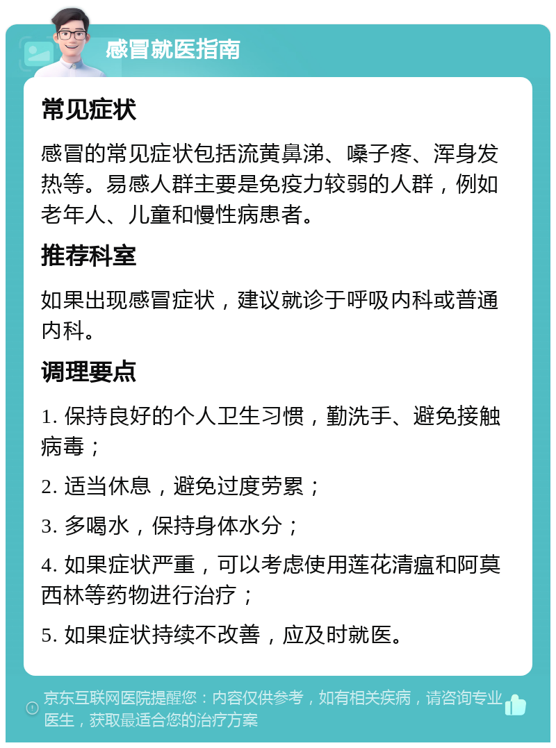 感冒就医指南 常见症状 感冒的常见症状包括流黄鼻涕、嗓子疼、浑身发热等。易感人群主要是免疫力较弱的人群，例如老年人、儿童和慢性病患者。 推荐科室 如果出现感冒症状，建议就诊于呼吸内科或普通内科。 调理要点 1. 保持良好的个人卫生习惯，勤洗手、避免接触病毒； 2. 适当休息，避免过度劳累； 3. 多喝水，保持身体水分； 4. 如果症状严重，可以考虑使用莲花清瘟和阿莫西林等药物进行治疗； 5. 如果症状持续不改善，应及时就医。