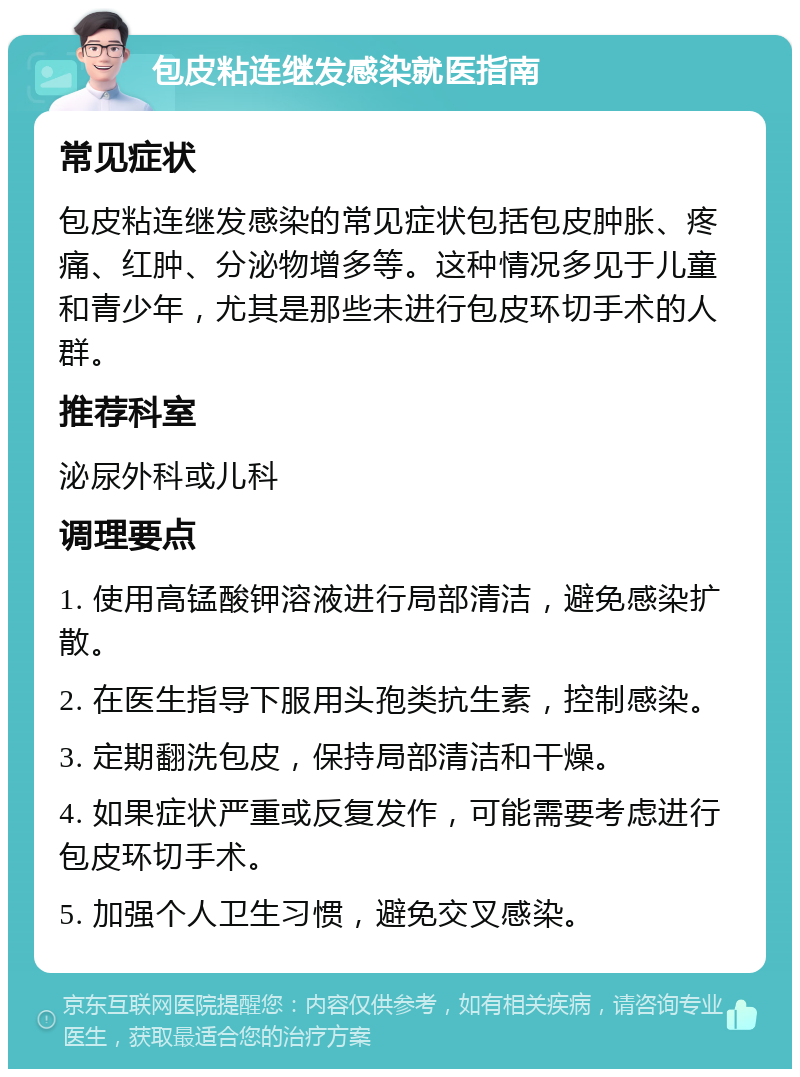 包皮粘连继发感染就医指南 常见症状 包皮粘连继发感染的常见症状包括包皮肿胀、疼痛、红肿、分泌物增多等。这种情况多见于儿童和青少年，尤其是那些未进行包皮环切手术的人群。 推荐科室 泌尿外科或儿科 调理要点 1. 使用高锰酸钾溶液进行局部清洁，避免感染扩散。 2. 在医生指导下服用头孢类抗生素，控制感染。 3. 定期翻洗包皮，保持局部清洁和干燥。 4. 如果症状严重或反复发作，可能需要考虑进行包皮环切手术。 5. 加强个人卫生习惯，避免交叉感染。