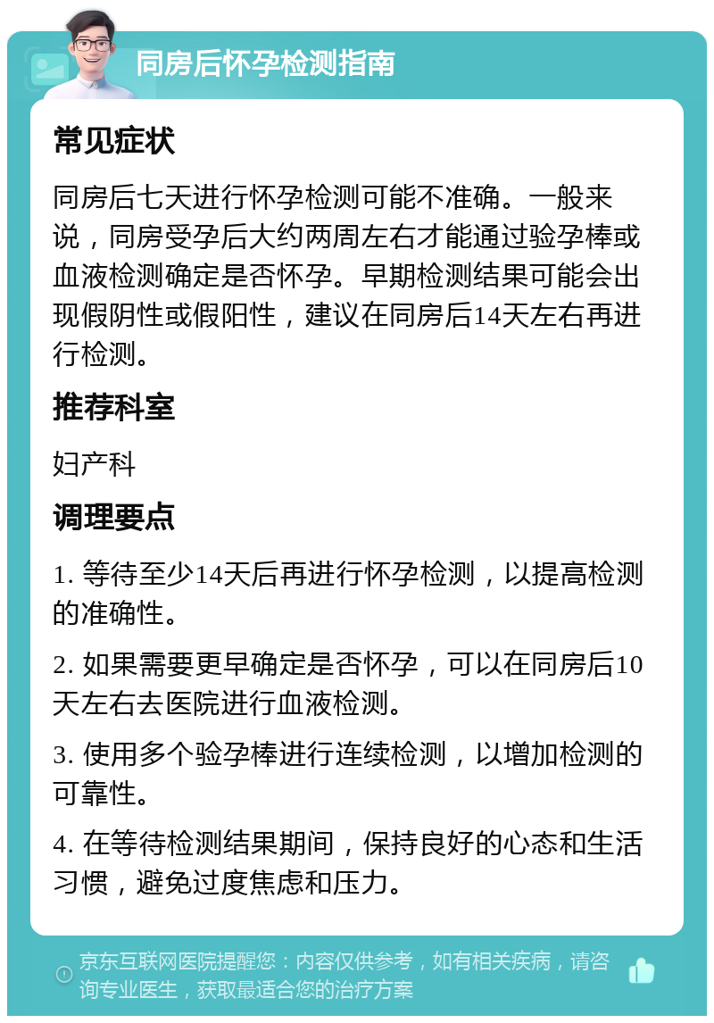 同房后怀孕检测指南 常见症状 同房后七天进行怀孕检测可能不准确。一般来说，同房受孕后大约两周左右才能通过验孕棒或血液检测确定是否怀孕。早期检测结果可能会出现假阴性或假阳性，建议在同房后14天左右再进行检测。 推荐科室 妇产科 调理要点 1. 等待至少14天后再进行怀孕检测，以提高检测的准确性。 2. 如果需要更早确定是否怀孕，可以在同房后10天左右去医院进行血液检测。 3. 使用多个验孕棒进行连续检测，以增加检测的可靠性。 4. 在等待检测结果期间，保持良好的心态和生活习惯，避免过度焦虑和压力。