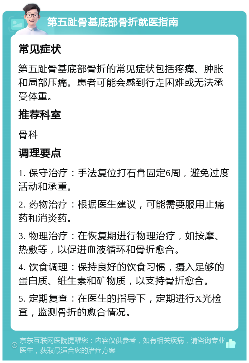 第五趾骨基底部骨折就医指南 常见症状 第五趾骨基底部骨折的常见症状包括疼痛、肿胀和局部压痛。患者可能会感到行走困难或无法承受体重。 推荐科室 骨科 调理要点 1. 保守治疗：手法复位打石膏固定6周，避免过度活动和承重。 2. 药物治疗：根据医生建议，可能需要服用止痛药和消炎药。 3. 物理治疗：在恢复期进行物理治疗，如按摩、热敷等，以促进血液循环和骨折愈合。 4. 饮食调理：保持良好的饮食习惯，摄入足够的蛋白质、维生素和矿物质，以支持骨折愈合。 5. 定期复查：在医生的指导下，定期进行X光检查，监测骨折的愈合情况。