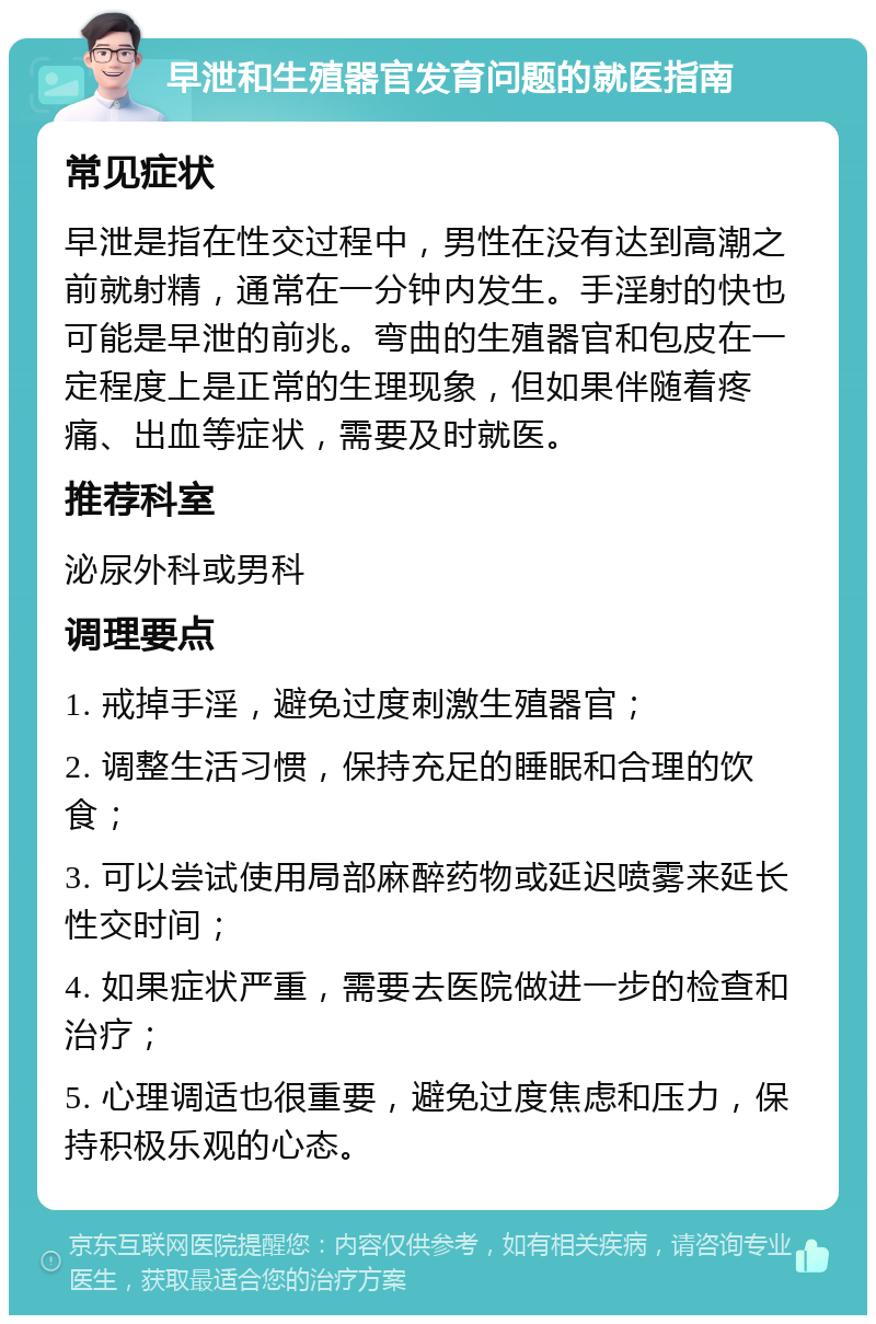 早泄和生殖器官发育问题的就医指南 常见症状 早泄是指在性交过程中，男性在没有达到高潮之前就射精，通常在一分钟内发生。手淫射的快也可能是早泄的前兆。弯曲的生殖器官和包皮在一定程度上是正常的生理现象，但如果伴随着疼痛、出血等症状，需要及时就医。 推荐科室 泌尿外科或男科 调理要点 1. 戒掉手淫，避免过度刺激生殖器官； 2. 调整生活习惯，保持充足的睡眠和合理的饮食； 3. 可以尝试使用局部麻醉药物或延迟喷雾来延长性交时间； 4. 如果症状严重，需要去医院做进一步的检查和治疗； 5. 心理调适也很重要，避免过度焦虑和压力，保持积极乐观的心态。