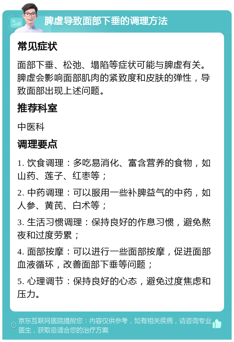 脾虚导致面部下垂的调理方法 常见症状 面部下垂、松弛、塌陷等症状可能与脾虚有关。脾虚会影响面部肌肉的紧致度和皮肤的弹性，导致面部出现上述问题。 推荐科室 中医科 调理要点 1. 饮食调理：多吃易消化、富含营养的食物，如山药、莲子、红枣等； 2. 中药调理：可以服用一些补脾益气的中药，如人参、黄芪、白术等； 3. 生活习惯调理：保持良好的作息习惯，避免熬夜和过度劳累； 4. 面部按摩：可以进行一些面部按摩，促进面部血液循环，改善面部下垂等问题； 5. 心理调节：保持良好的心态，避免过度焦虑和压力。