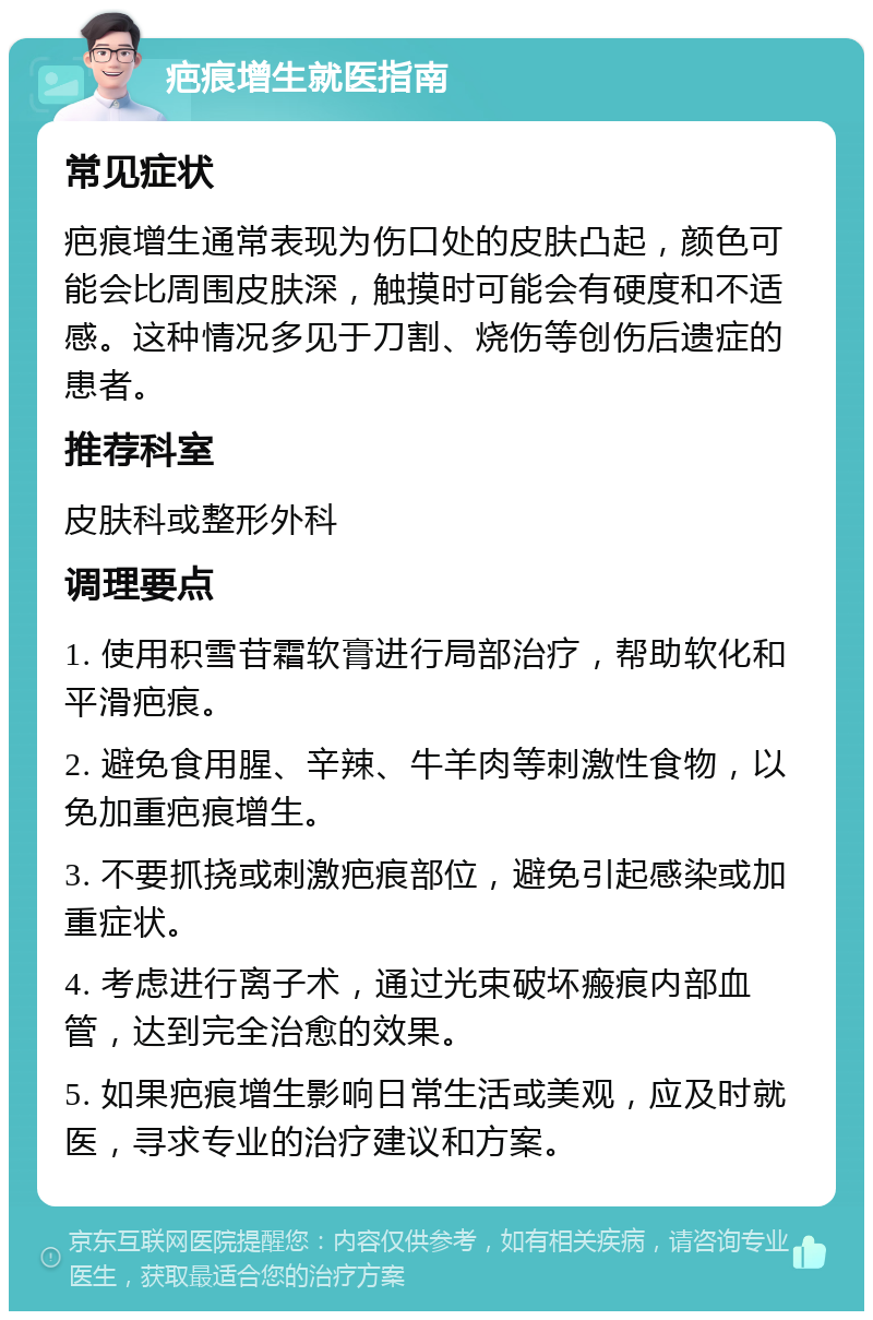 疤痕增生就医指南 常见症状 疤痕增生通常表现为伤口处的皮肤凸起，颜色可能会比周围皮肤深，触摸时可能会有硬度和不适感。这种情况多见于刀割、烧伤等创伤后遗症的患者。 推荐科室 皮肤科或整形外科 调理要点 1. 使用积雪苷霜软膏进行局部治疗，帮助软化和平滑疤痕。 2. 避免食用腥、辛辣、牛羊肉等刺激性食物，以免加重疤痕增生。 3. 不要抓挠或刺激疤痕部位，避免引起感染或加重症状。 4. 考虑进行离子术，通过光束破坏瘢痕内部血管，达到完全治愈的效果。 5. 如果疤痕增生影响日常生活或美观，应及时就医，寻求专业的治疗建议和方案。