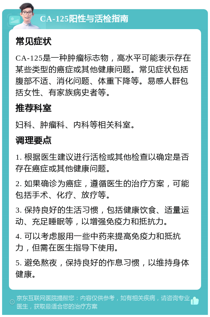 CA-125阳性与活检指南 常见症状 CA-125是一种肿瘤标志物，高水平可能表示存在某些类型的癌症或其他健康问题。常见症状包括腹部不适、消化问题、体重下降等。易感人群包括女性、有家族病史者等。 推荐科室 妇科、肿瘤科、内科等相关科室。 调理要点 1. 根据医生建议进行活检或其他检查以确定是否存在癌症或其他健康问题。 2. 如果确诊为癌症，遵循医生的治疗方案，可能包括手术、化疗、放疗等。 3. 保持良好的生活习惯，包括健康饮食、适量运动、充足睡眠等，以增强免疫力和抵抗力。 4. 可以考虑服用一些中药来提高免疫力和抵抗力，但需在医生指导下使用。 5. 避免熬夜，保持良好的作息习惯，以维持身体健康。