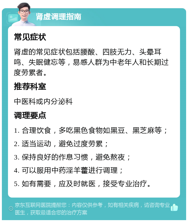 肾虚调理指南 常见症状 肾虚的常见症状包括腰酸、四肢无力、头晕耳鸣、失眠健忘等，易感人群为中老年人和长期过度劳累者。 推荐科室 中医科或内分泌科 调理要点 1. 合理饮食，多吃黑色食物如黑豆、黑芝麻等； 2. 适当运动，避免过度劳累； 3. 保持良好的作息习惯，避免熬夜； 4. 可以服用中药淫羊藿进行调理； 5. 如有需要，应及时就医，接受专业治疗。