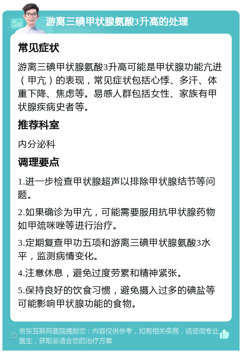 游离三碘甲状腺氨酸3升高的处理 常见症状 游离三碘甲状腺氨酸3升高可能是甲状腺功能亢进（甲亢）的表现，常见症状包括心悸、多汗、体重下降、焦虑等。易感人群包括女性、家族有甲状腺疾病史者等。 推荐科室 内分泌科 调理要点 1.进一步检查甲状腺超声以排除甲状腺结节等问题。 2.如果确诊为甲亢，可能需要服用抗甲状腺药物如甲巯咪唑等进行治疗。 3.定期复查甲功五项和游离三碘甲状腺氨酸3水平，监测病情变化。 4.注意休息，避免过度劳累和精神紧张。 5.保持良好的饮食习惯，避免摄入过多的碘盐等可能影响甲状腺功能的食物。